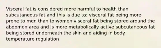 Visceral fat is considered more harmful to health than subcutaneous fat and this is due to: visceral fat being more prone to men than to women visceral fat being stored around the abdomen area and is more metabolically active subcutaneous fat being stored underneath the skin and aiding in body temperature regulation