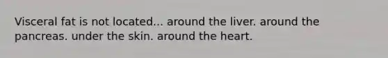 Visceral fat is not located... around the liver. around the pancreas. under the skin. around the heart.