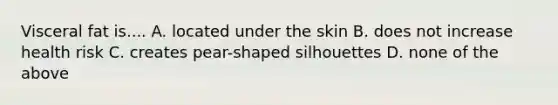 Visceral fat is.... A. located under the skin B. does not increase health risk C. creates pear-shaped silhouettes D. none of the above