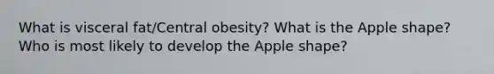 What is visceral fat/Central obesity? What is the Apple shape? Who is most likely to develop the Apple shape?