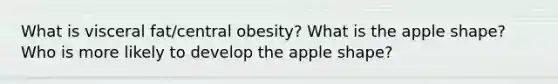 What is visceral fat/central obesity? What is the apple shape? Who is more likely to develop the apple shape?