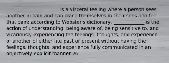 ______________________ is a visceral feeling where a person sees another in pain and can place themselves in their soes and feel that pain; according to Webster's dictionary, _____________ is the action of understanding, being aware of, being sensitive to, and vicariously experiencing the feelings, thoughts, and experience of another of either hte past or present without having the feelings, thoughts, and experience fully communicated in an objectively explicit manner 26