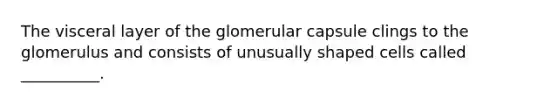 The visceral layer of the glomerular capsule clings to the glomerulus and consists of unusually shaped cells called __________.