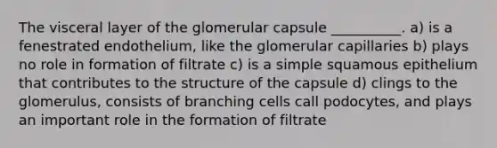 The visceral layer of the glomerular capsule __________. a) is a fenestrated endothelium, like the glomerular capillaries b) plays no role in formation of filtrate c) is a simple squamous epithelium that contributes to the structure of the capsule d) clings to the glomerulus, consists of branching cells call podocytes, and plays an important role in the formation of filtrate