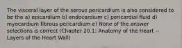 The visceral layer of the serous pericardium is also considered to be the a) epicardium b) endocardium c) pericardial fluid d) myocardium fibrous pericardium e) None of the answer selections is correct (Chapter 20.1: Anatomy of the Heart -- Layers of the Heart Wall)