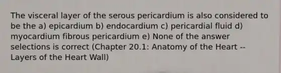 The visceral layer of the serous pericardium is also considered to be the a) epicardium b) endocardium c) pericardial fluid d) myocardium fibrous pericardium e) None of the answer selections is correct (Chapter 20.1: Anatomy of <a href='https://www.questionai.com/knowledge/kya8ocqc6o-the-heart' class='anchor-knowledge'>the heart</a> -- Layers of the Heart Wall)