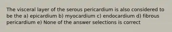 The visceral layer of the serous pericardium is also considered to be the a) epicardium b) myocardium c) endocardium d) fibrous pericardium e) None of the answer selections is correct