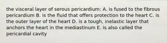 the visceral layer of serous pericardium: A. is fused to the fibrous pericardium B. is the fluid that offers protection to the heart C. is the outer layer of the heart D. is a tough, inelastic layer that anchors the heart in the mediastinum E. is also called the pericardial cavity