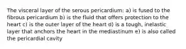 The visceral layer of the serous pericardium: a) is fused to the fibrous pericardium b) is the fluid that offers protection to the heart c) is the outer layer of the heart d) is a tough, inelastic layer that anchors the heart in the mediastinum e) is also called the pericardial cavity