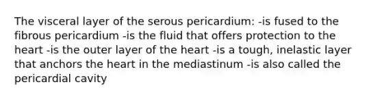 The visceral layer of the serous pericardium: -is fused to the fibrous pericardium -is the fluid that offers protection to the heart -is the outer layer of the heart -is a tough, inelastic layer that anchors the heart in the mediastinum -is also called the pericardial cavity