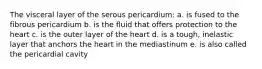 The visceral layer of the serous pericardium: a. is fused to the fibrous pericardium b. is the fluid that offers protection to the heart c. is the outer layer of the heart d. is a tough, inelastic layer that anchors the heart in the mediastinum e. is also called the pericardial cavity