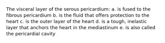 The visceral layer of the serous pericardium: a. is fused to the fibrous pericardium b. is the fluid that offers protection to the heart c. is the outer layer of the heart d. is a tough, inelastic layer that anchors the heart in the mediastinum e. is also called the pericardial cavity