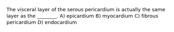 The visceral layer of the serous pericardium is actually the same layer as the ________. A) epicardium B) myocardium C) fibrous pericardium D) endocardium