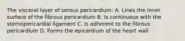 The visceral layer of serous pericardium: A. Lines the inner surface of the fibrous pericardium B. Is continuous with the sternopericardial ligament C. Is adherent to the fibrous pericardium D. Forms the epicardium of the heart wall