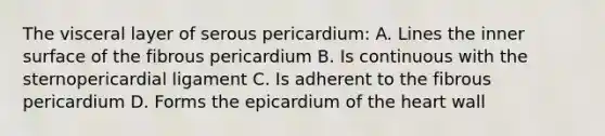 The visceral layer of serous pericardium: A. Lines the inner surface of the fibrous pericardium B. Is continuous with the sternopericardial ligament C. Is adherent to the fibrous pericardium D. Forms the epicardium of the heart wall