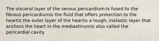 The visceral layer of the serous pericardium:is fused to the fibrous pericardiumis the fluid that offers protection to the heartis the outer layer of the heartis a tough, inelastic layer that anchors the heart in the mediastinumis also called the pericardial cavity