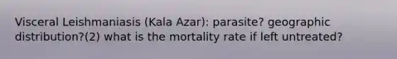 Visceral Leishmaniasis (Kala Azar): parasite? geographic distribution?(2) what is the mortality rate if left untreated?