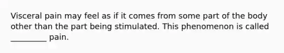 Visceral pain may feel as if it comes from some part of the body other than the part being stimulated. This phenomenon is called _________ pain.