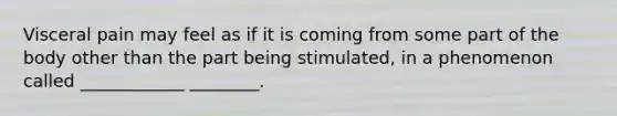 Visceral pain may feel as if it is coming from some part of the body other than the part being stimulated, in a phenomenon called ____________ ________.