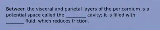 Between the visceral and parietal layers of the pericardium is a potential space called the _________ cavity; it is filled with ________ fluid, which reduces friction.