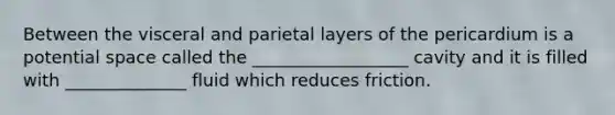 Between the visceral and parietal layers of the pericardium is a potential space called the __________________ cavity and it is filled with ______________ fluid which reduces friction.