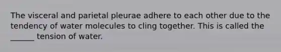 The visceral and parietal pleurae adhere to each other due to the tendency of water molecules to cling together. This is called the ______ tension of water.