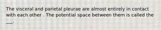 The visceral and parietal pleurae are almost entirely in contact with each other . The potential space between them is called the ___.