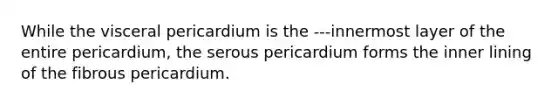 While the visceral pericardium is the ---innermost layer of the entire pericardium, the serous pericardium forms the inner lining of the fibrous pericardium.