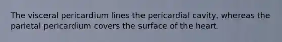The visceral pericardium lines the pericardial cavity, whereas the parietal pericardium covers the surface of the heart.