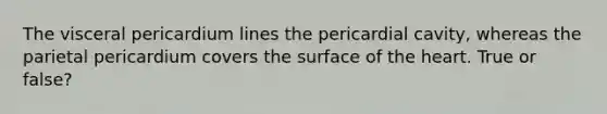 The visceral pericardium lines the pericardial cavity, whereas the parietal pericardium covers the surface of <a href='https://www.questionai.com/knowledge/kya8ocqc6o-the-heart' class='anchor-knowledge'>the heart</a>. True or false?