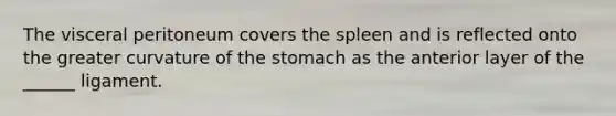 The visceral peritoneum covers the spleen and is reflected onto the greater curvature of the stomach as the anterior layer of the ______ ligament.