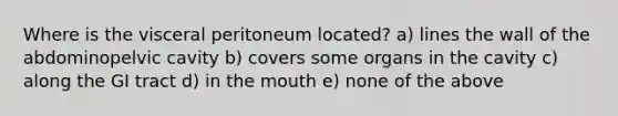 Where is the visceral peritoneum located? a) lines the wall of the abdominopelvic cavity b) covers some organs in the cavity c) along the GI tract d) in the mouth e) none of the above