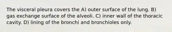 The visceral pleura covers the A) outer surface of the lung. B) gas exchange surface of the alveoli. C) inner wall of the thoracic cavity. D) lining of the bronchi and bronchioles only.