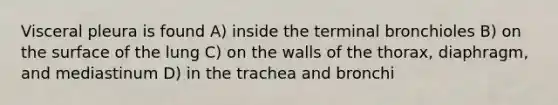 Visceral pleura is found A) inside the terminal bronchioles B) on the surface of the lung C) on the walls of the thorax, diaphragm, and mediastinum D) in the trachea and bronchi