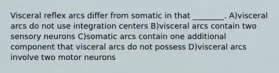 Visceral reﬂex arcs differ from somatic in that ________. A)visceral arcs do not use integration centers B)visceral arcs contain two sensory neurons C)somatic arcs contain one additional component that visceral arcs do not possess D)visceral arcs involve two motor neurons