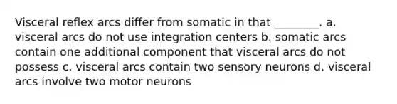 Visceral reflex arcs differ from somatic in that ________. a. visceral arcs do not use integration centers b. somatic arcs contain one additional component that visceral arcs do not possess c. visceral arcs contain two sensory neurons d. visceral arcs involve two motor neurons