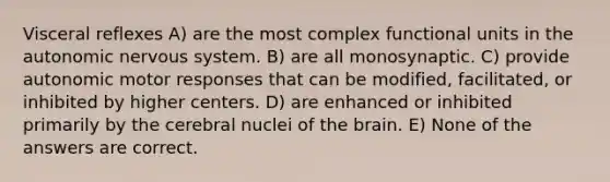 Visceral reflexes A) are the most complex functional units in the autonomic nervous system. B) are all monosynaptic. C) provide autonomic motor responses that can be modified, facilitated, or inhibited by higher centers. D) are enhanced or inhibited primarily by the cerebral nuclei of the brain. E) None of the answers are correct.