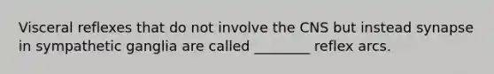 Visceral reflexes that do not involve the CNS but instead synapse in sympathetic ganglia are called ________ reflex arcs.