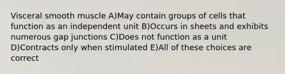 Visceral smooth muscle A)May contain groups of cells that function as an independent unit B)Occurs in sheets and exhibits numerous gap junctions C)Does not function as a unit D)Contracts only when stimulated E)All of these choices are correct