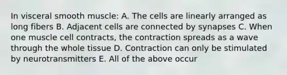 In visceral smooth muscle: A. The cells are linearly arranged as long fibers B. Adjacent cells are connected by synapses C. When one muscle cell contracts, the contraction spreads as a wave through the whole tissue D. Contraction can only be stimulated by neurotransmitters E. All of the above occur