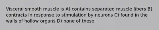 Visceral smooth muscle is A) contains separated muscle fibers B) contracts in response to stimulation by neurons C) found in the walls of hollow organs D) none of these
