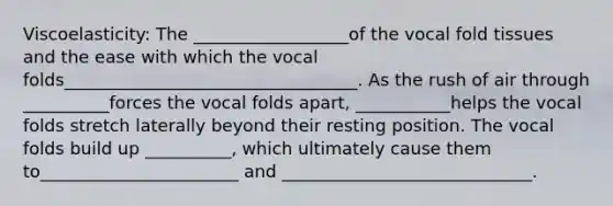 Viscoelasticity: The __________________of the vocal fold tissues and the ease with which the vocal folds__________________________________. As the rush of air through __________forces the vocal folds apart, ___________helps the vocal folds stretch laterally beyond their resting position. The vocal folds build up __________, which ultimately cause them to_______________________ and _____________________________.