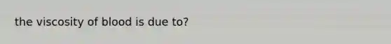 the viscosity of blood is due to?