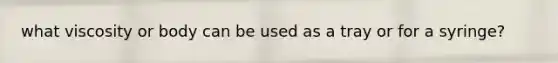 what viscosity or body can be used as a tray or for a syringe?