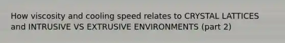 How viscosity and cooling speed relates to CRYSTAL LATTICES and INTRUSIVE VS EXTRUSIVE ENVIRONMENTS (part 2)