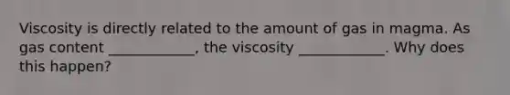 Viscosity is directly related to the amount of gas in magma. As gas content ____________, the viscosity ____________. Why does this happen?