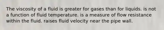 The viscosity of a fluid is greater for gases than for liquids. is not a function of fluid temperature. is a measure of flow resistance within the fluid. raises fluid velocity near the pipe wall.