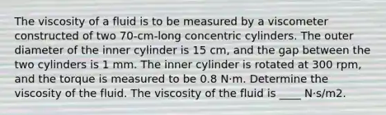 The viscosity of a fluid is to be measured by a viscometer constructed of two 70-cm-long concentric cylinders. The outer diameter of the inner cylinder is 15 cm, and the gap between the two cylinders is 1 mm. The inner cylinder is rotated at 300 rpm, and the torque is measured to be 0.8 N·m. Determine the viscosity of the fluid. The viscosity of the fluid is ____ N·s/m2.