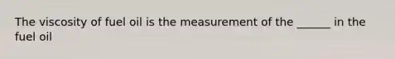 The viscosity of fuel oil is the measurement of the ______ in the fuel oil