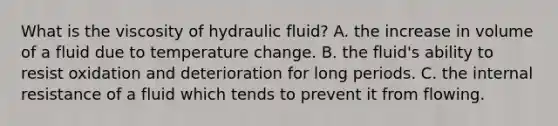 What is the viscosity of hydraulic fluid? A. the increase in volume of a fluid due to temperature change. B. the fluid's ability to resist oxidation and deterioration for long periods. C. the internal resistance of a fluid which tends to prevent it from flowing.